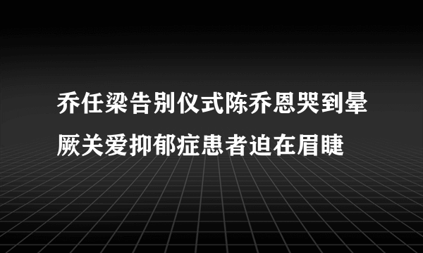 乔任梁告别仪式陈乔恩哭到晕厥关爱抑郁症患者迫在眉睫