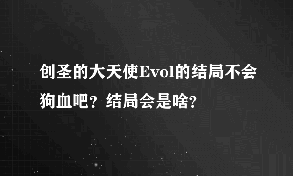 创圣的大天使Evol的结局不会狗血吧？结局会是啥？