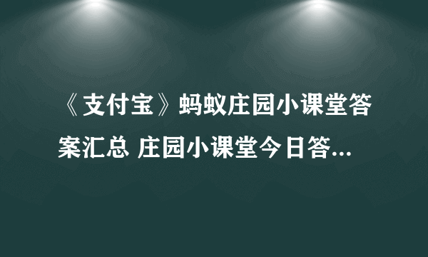 《支付宝》蚂蚁庄园小课堂答案汇总 庄园小课堂今日答案（每日更新）