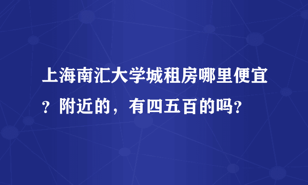 上海南汇大学城租房哪里便宜？附近的，有四五百的吗？