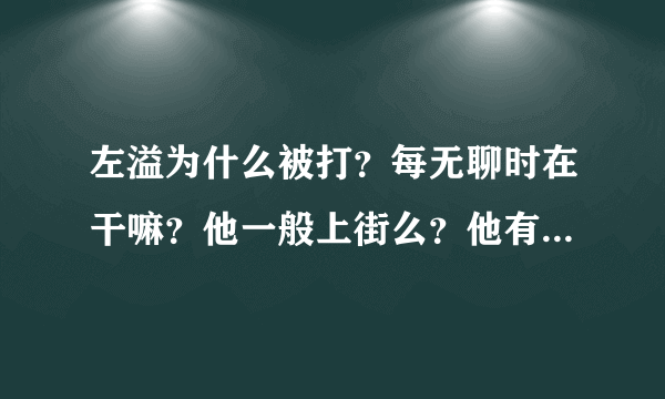 左溢为什么被打？每无聊时在干嘛？他一般上街么？他有qq么，是多少，