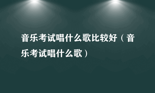 音乐考试唱什么歌比较好（音乐考试唱什么歌）