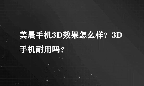 美晨手机3D效果怎么样？3D手机耐用吗？