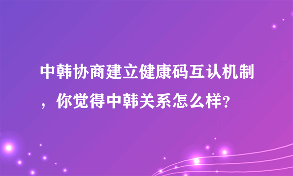 中韩协商建立健康码互认机制，你觉得中韩关系怎么样？