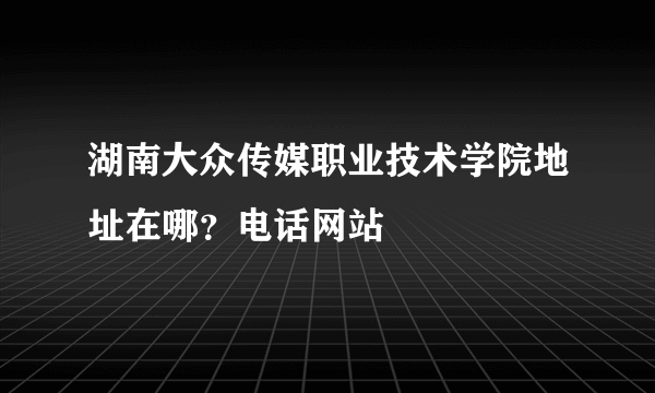 湖南大众传媒职业技术学院地址在哪？电话网站