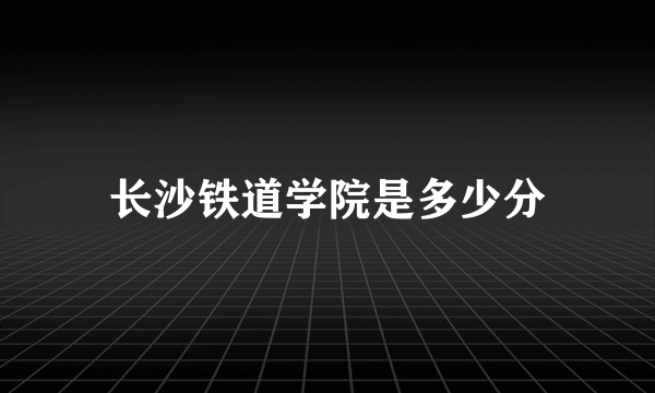 长沙铁道学院是多少分