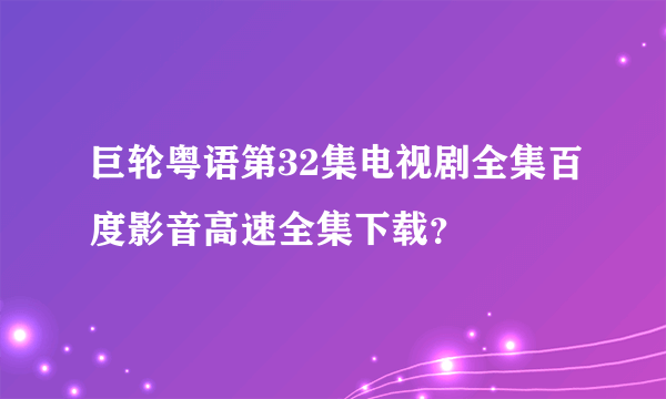 巨轮粤语第32集电视剧全集百度影音高速全集下载？