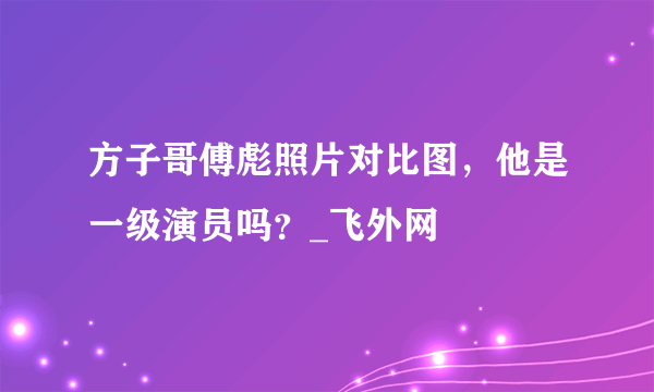 方子哥傅彪照片对比图，他是一级演员吗？_飞外网