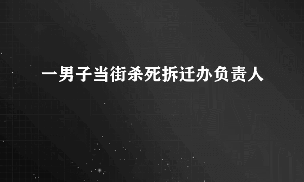 一男子当街杀死拆迁办负责人