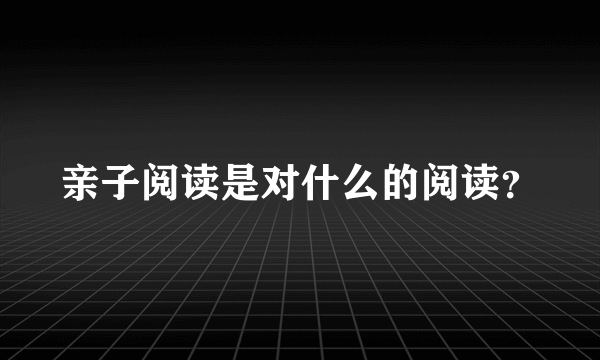 亲子阅读是对什么的阅读？