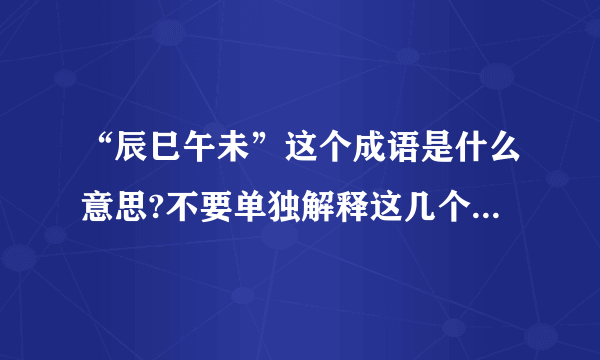 “辰巳午未”这个成语是什么意思?不要单独解释这几个字,我看过了.我指的是这几个字组成的的成语.