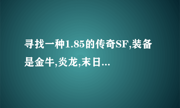 寻找一种1.85的传奇SF,装备是金牛,炎龙,末日.末日打出来要坚定的那种,是国战版本的.吴国魏国蜀国的.