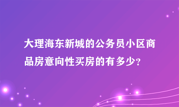 大理海东新城的公务员小区商品房意向性买房的有多少？