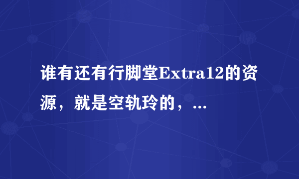 谁有还有行脚堂Extra12的资源，就是空轨玲的，原来的误删了，图发不了