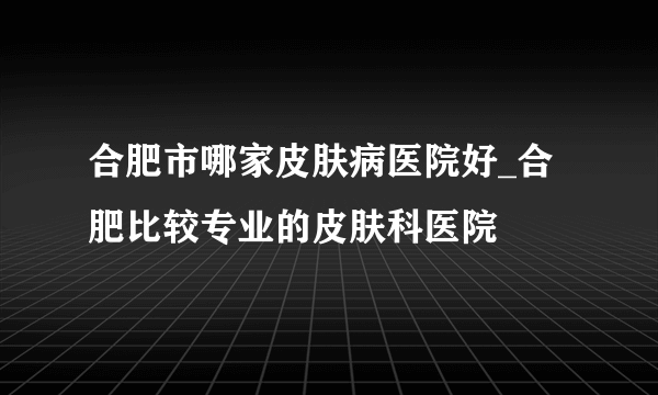 合肥市哪家皮肤病医院好_合肥比较专业的皮肤科医院