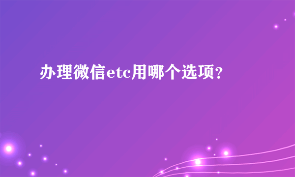 办理微信etc用哪个选项？