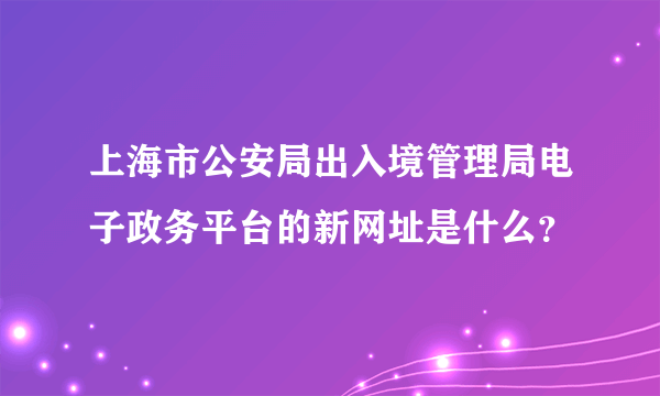 上海市公安局出入境管理局电子政务平台的新网址是什么？