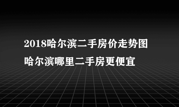 2018哈尔滨二手房价走势图  哈尔滨哪里二手房更便宜