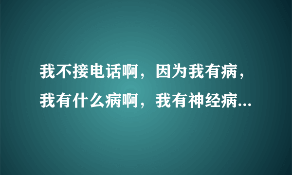 我不接电话啊，因为我有病，我有什么病啊，我有神经病，，，，，特逗。这是那首歌？