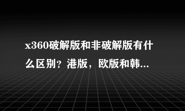 x360破解版和非破解版有什么区别？港版，欧版和韩版有什么不同？