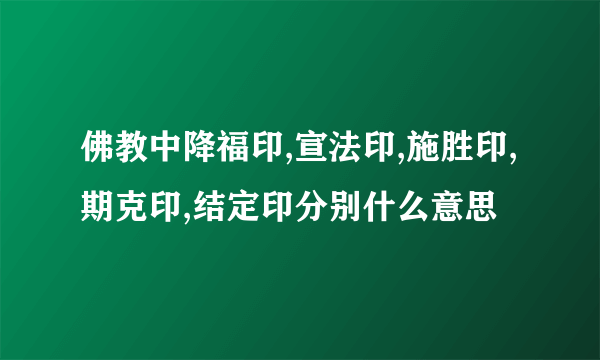 佛教中降福印,宣法印,施胜印,期克印,结定印分别什么意思