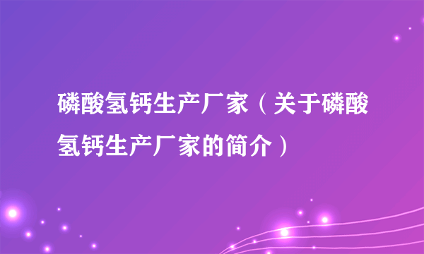 磷酸氢钙生产厂家（关于磷酸氢钙生产厂家的简介）