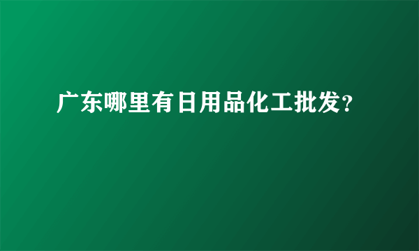 广东哪里有日用品化工批发？