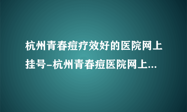 杭州青春痘疗效好的医院网上挂号-杭州青春痘医院网上挂号服务-杭州青春痘专家在线求医咨询-放心告别青春痘，展现自信的自己