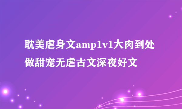 耽美虐身文amp1v1大肉到处做甜宠无虐古文深夜好文