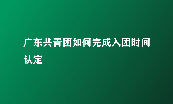 广东共青团如何完成入团时间认定