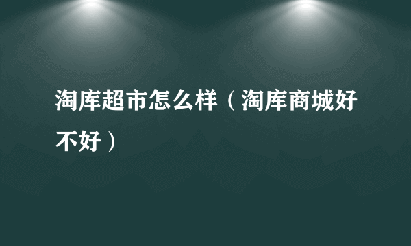 淘库超市怎么样（淘库商城好不好）