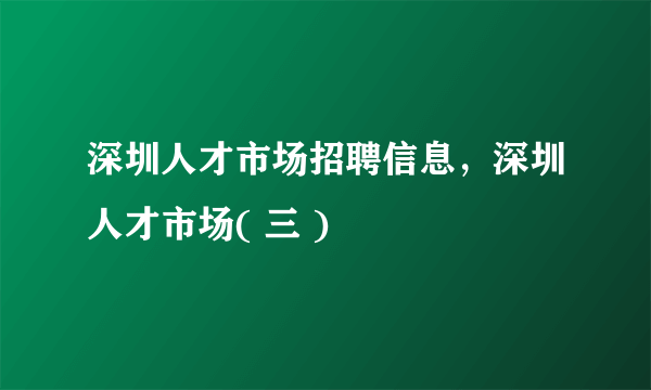 深圳人才市场招聘信息，深圳人才市场( 三 )