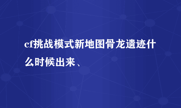 cf挑战模式新地图骨龙遗迹什么时候出来、