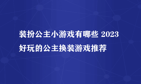 装扮公主小游戏有哪些 2023好玩的公主换装游戏推荐