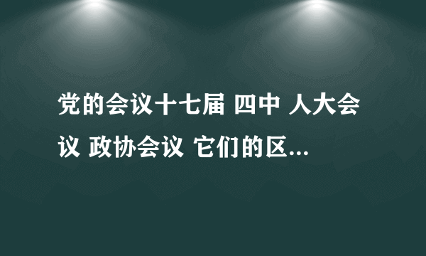 党的会议十七届 四中 人大会议 政协会议 它们的区别 、特点 、召开时间（高分征求）