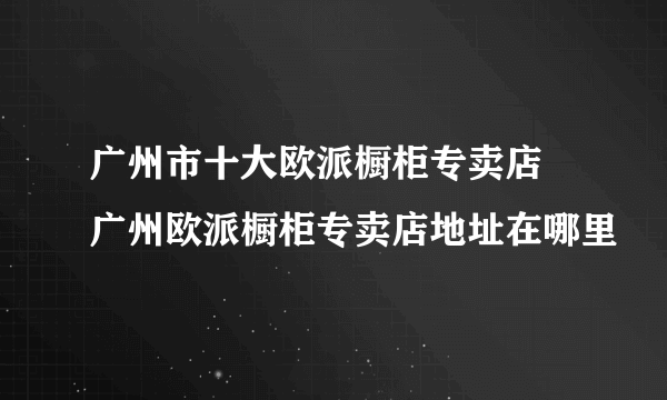 广州市十大欧派橱柜专卖店 广州欧派橱柜专卖店地址在哪里