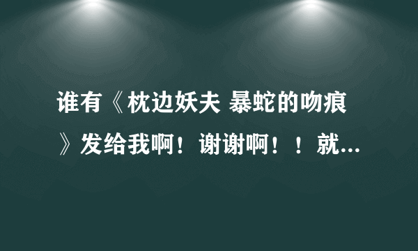 谁有《枕边妖夫 暴蛇的吻痕》发给我啊！谢谢啊！！就到刚刚完结的这几篇死的！！谢谢啊！！