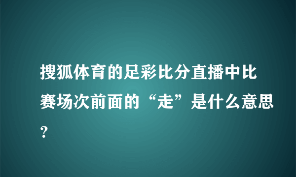 搜狐体育的足彩比分直播中比赛场次前面的“走”是什么意思？