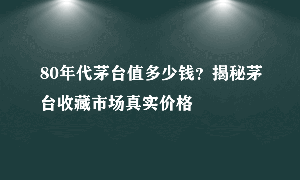 80年代茅台值多少钱？揭秘茅台收藏市场真实价格