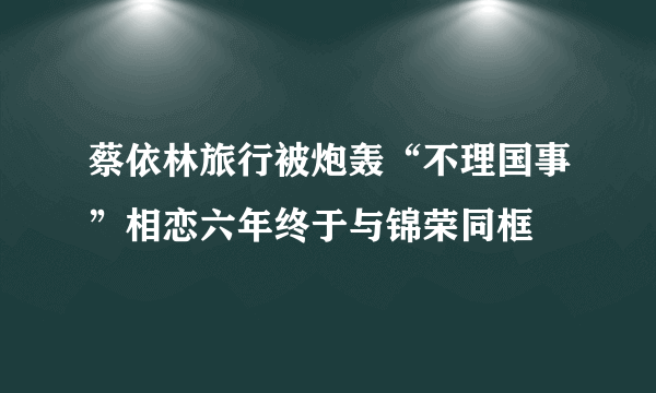 蔡依林旅行被炮轰“不理国事”相恋六年终于与锦荣同框