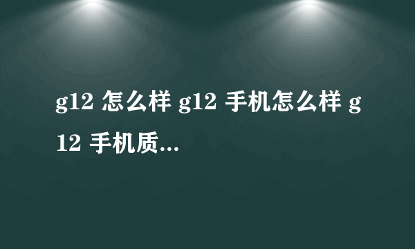 g12 怎么样 g12 手机怎么样 g12 手机质量怎么样