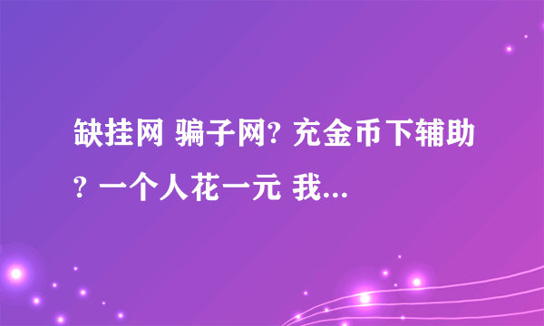 缺挂网 骗子网? 充金币下辅助? 一个人花一元 我花了5元 还有更多 一晚上缺挂网骗了几千元 少说点几千 就是