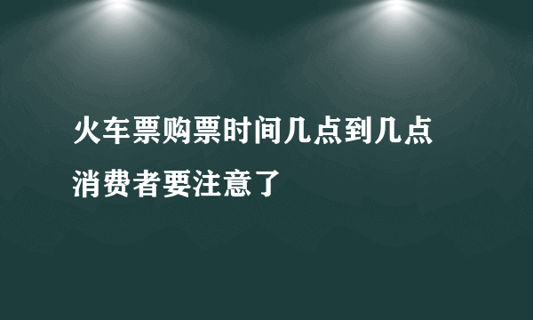 火车票购票时间几点到几点 消费者要注意了