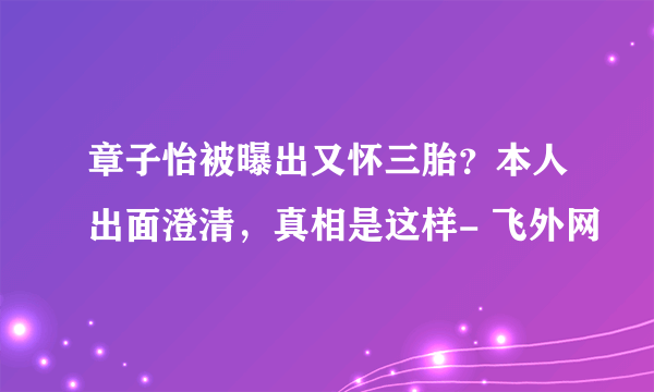 章子怡被曝出又怀三胎？本人出面澄清，真相是这样- 飞外网