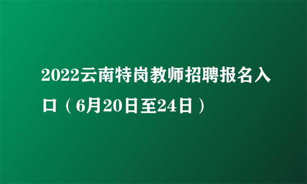 2022云南特岗教师招聘报名入口（6月20日至24日）