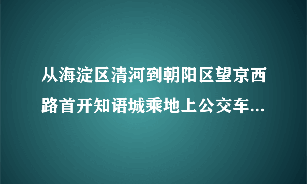 从海淀区清河到朝阳区望京西路首开知语城乘地上公交车哪几路线?(北京市内)