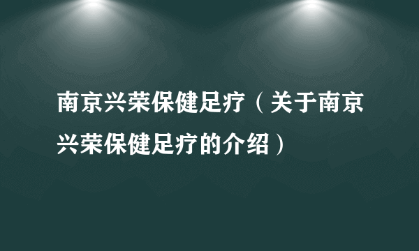 南京兴荣保健足疗（关于南京兴荣保健足疗的介绍）