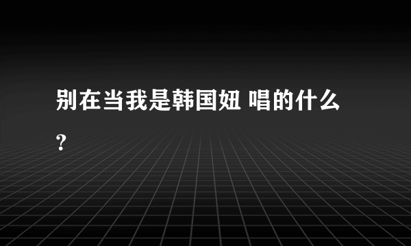 别在当我是韩国妞 唱的什么？