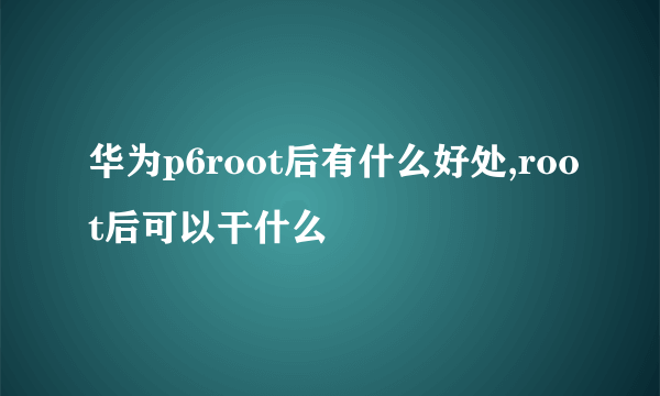 华为p6root后有什么好处,root后可以干什么