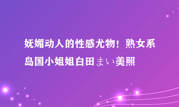 妩媚动人的性感尤物！熟女系岛国小姐姐白田まい美照